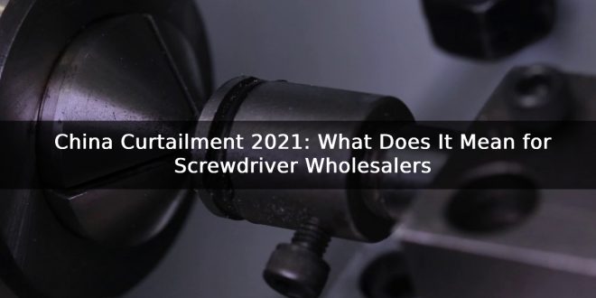 China Curtailment 2021: What Does It Mean for Screwdriver Wholesalers