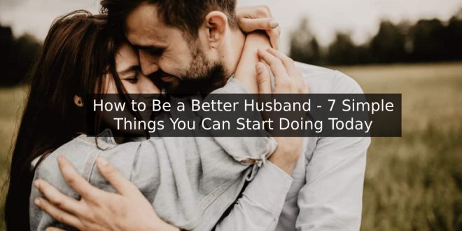 How to Be a Better Husband - 7 Simple Things You Can Start Doing Today